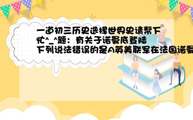 一道初三历史选择世界史请帮下忙^_^题：有关于诺曼底登陆下列说法错误的是A英美联军在法国诺曼底登陆B开辟了世界大战第二战场C加快了打败德国的速度D和斯大林格勒保卫战相互配合