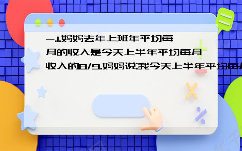 -.1.妈妈去年上班年平均每月的收入是今天上半年平均每月收入的8/9.妈妈说:我今天上半年平均每月的收入是3600元.(1)妈妈去年上半年平均每月的收入是多少元?(2)今天上半年,妈妈平均每月的收