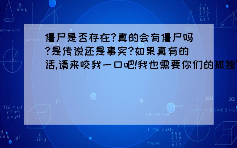 僵尸是否存在?真的会有僵尸吗?是传说还是事实?如果真有的话,请来咬我一口吧!我也需要你们的孤独'''高贵''''长生不死