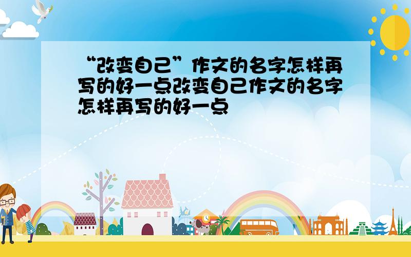 “改变自己”作文的名字怎样再写的好一点改变自己作文的名字怎样再写的好一点