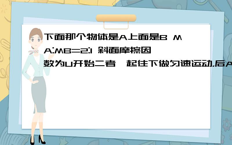 下面那个物体是A上面是B MA:MB=2:1 斜面摩擦因数为U开始二者一起往下做匀速运动，后AB分离 到B静止时滑动距离为S第一问：求此时A的速度第二问：求A的滑动的距离(用S表示）我想问分离后AB做