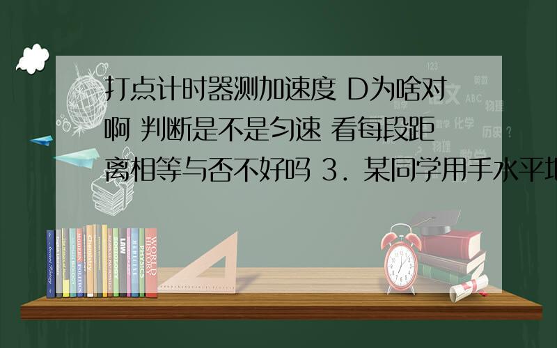 打点计时器测加速度 D为啥对啊 判断是不是匀速 看每段距离相等与否不好吗 3．某同学用手水平地拉动纸带通过打点计时器后,在纸带上打下一列点,他要根据这列点计算纸带运动的平均速度