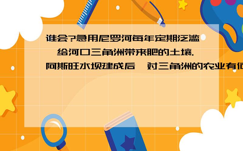 谁会?急用尼罗河每年定期泛滥,给河口三角洲带来肥的土壤.阿斯旺水坝建成后,对三角洲的农业有何不利影响?