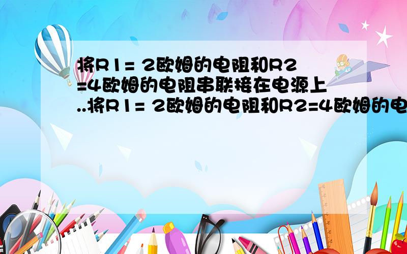 将R1= 2欧姆的电阻和R2=4欧姆的电阻串联接在电源上..将R1= 2欧姆的电阻和R2=4欧姆的电阻串联接在电源上,已知R1两端电压是1V.求(1)电源电压;(2)R1,R2的电功率分别多大?