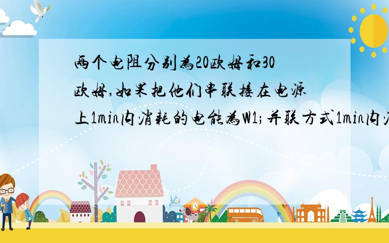 两个电阻分别为20欧姆和30欧姆,如果把他们串联接在电源上1min内消耗的电能为W1;并联方式1min内消耗的电能为W2 请问W1= ---- w2