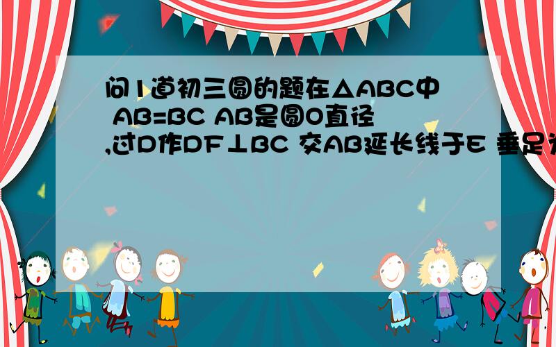 问1道初三圆的题在△ABC中 AB=BC AB是圆O直径,过D作DF⊥BC 交AB延长线于E 垂足为F 若AB=5 AC=8 求COS∠E的值.