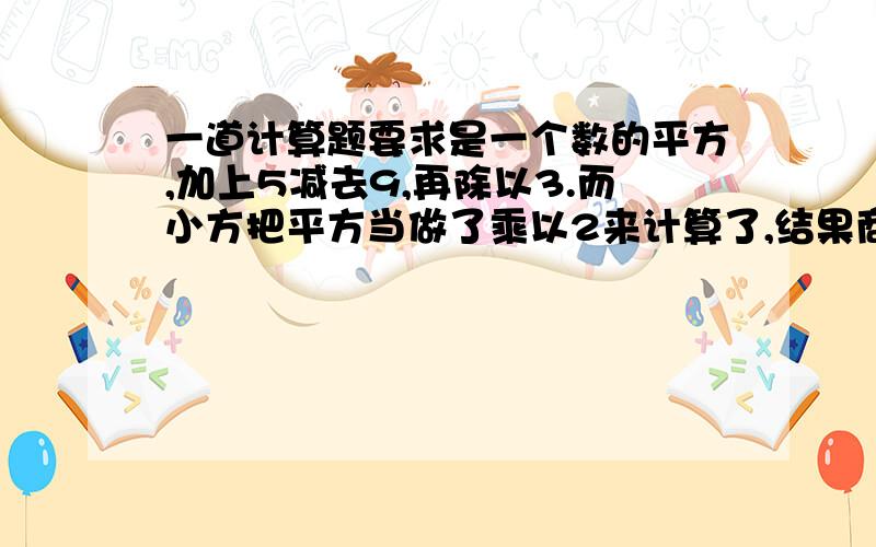 一道计算题要求是一个数的平方,加上5减去9,再除以3.而小方把平方当做了乘以2来计算了,结果商是3余1,请