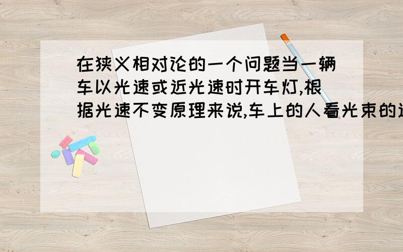 在狭义相对论的一个问题当一辆车以光速或近光速时开车灯,根据光速不变原理来说,车上的人看光束的速度还是光速吗?地上的人看光和车的速度又是怎样的呢?那地上的人看车与光的相对运动