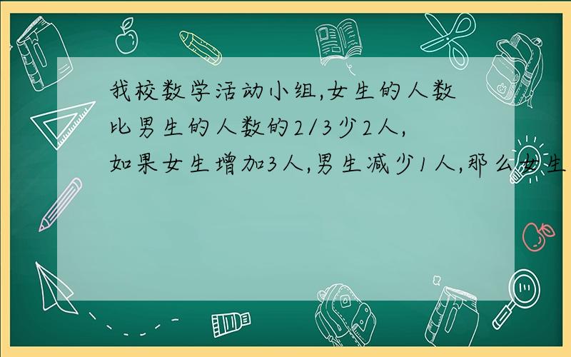 我校数学活动小组,女生的人数比男生的人数的2/3少2人,如果女生增加3人,男生减少1人,那么女生的人数比全组人数的1/3多3人,求原来男女生的人数.