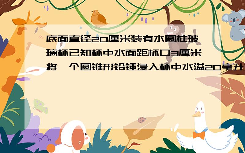 底面直径20厘米装有水圆柱玻璃杯已知杯中水面距杯口3厘米将一个圆锥形铅锤浸入杯中水溢20毫升求铅锤体积