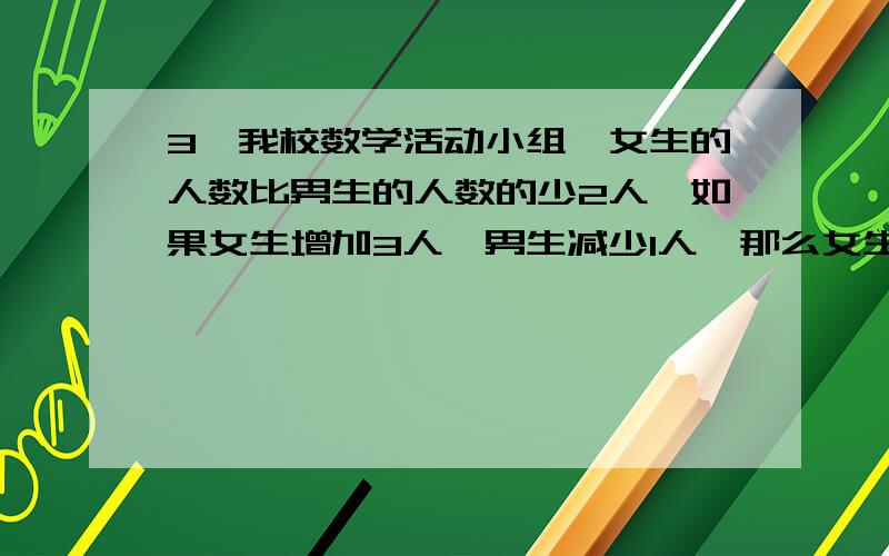 3、我校数学活动小组,女生的人数比男生的人数的少2人,如果女生增加3人,男生减少1人,那么女生的人数比