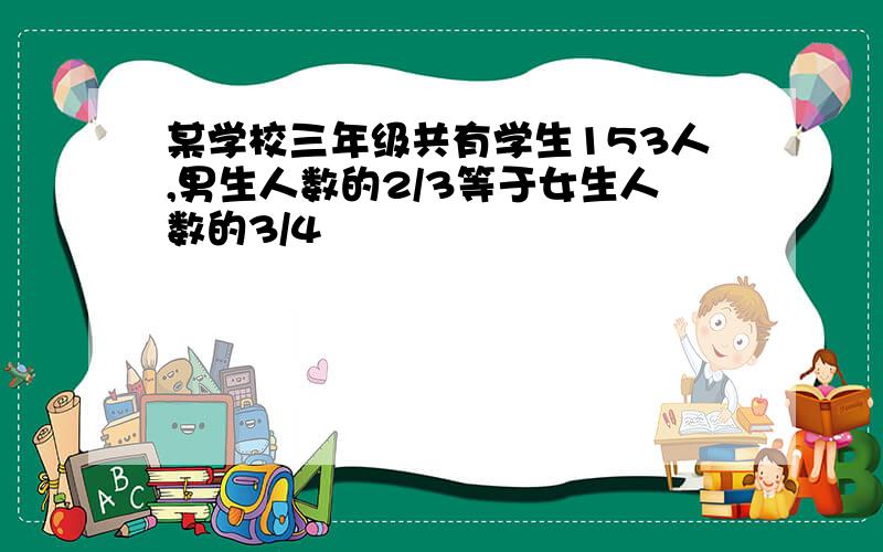 某学校三年级共有学生153人,男生人数的2/3等于女生人数的3/4