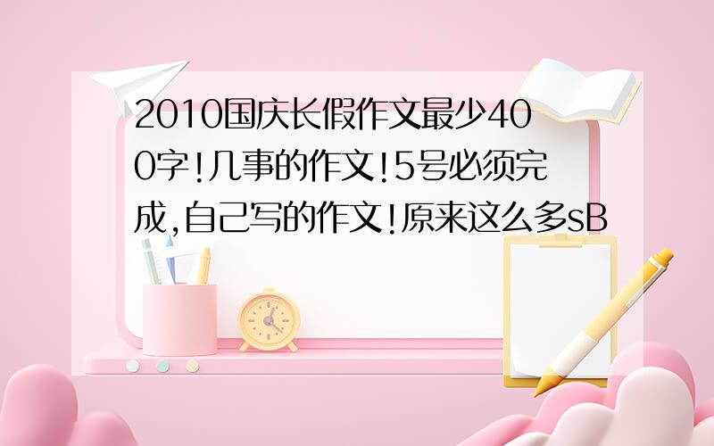 2010国庆长假作文最少400字!几事的作文!5号必须完成,自己写的作文!原来这么多sB