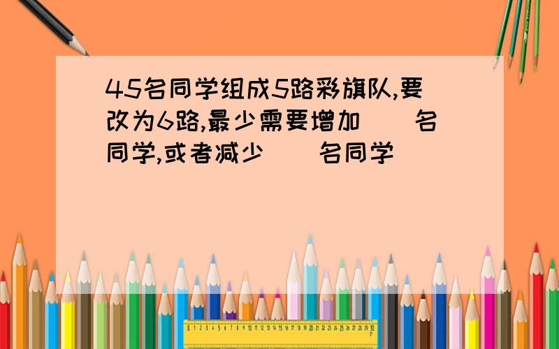 45名同学组成5路彩旗队,要改为6路,最少需要增加（）名同学,或者减少（）名同学