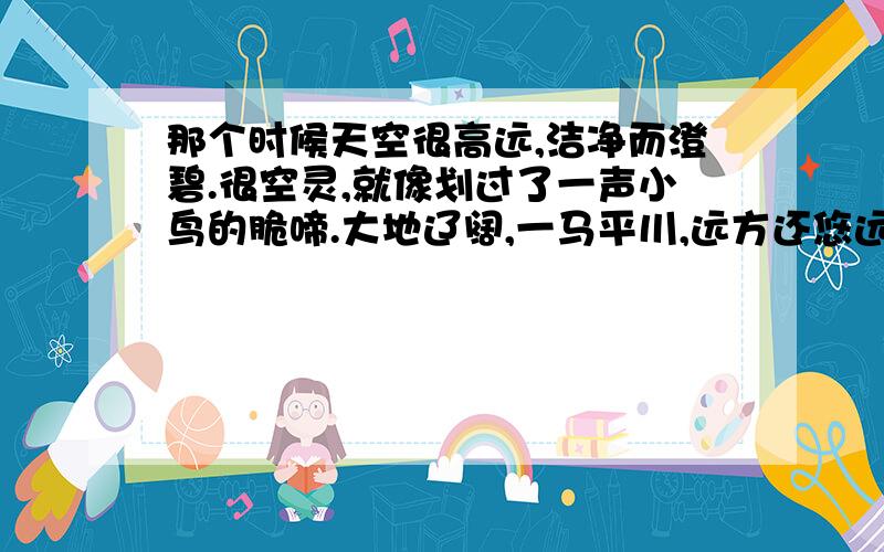 那个时候天空很高远,洁净而澄碧.很空灵,就像划过了一声小鸟的脆啼.大地辽阔,一马平川,远方还悠远地传扬着牧马人的歌声.那时我项多五岁,一个不知烦恼忧闷的年龄.然而,令母亲忧虑的是,