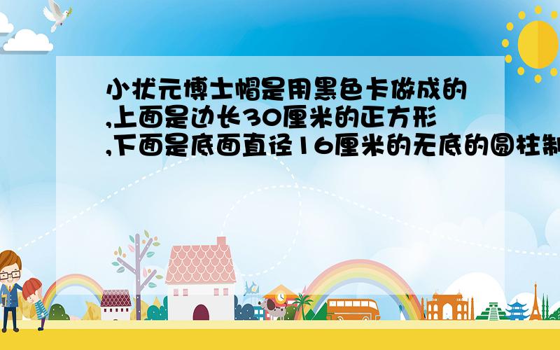 小状元博士帽是用黑色卡做成的,上面是边长30厘米的正方形,下面是底面直径16厘米的无底的圆柱制作20顶这样的“博士帽”,至少需要黑色卡纸多少平方厘米?