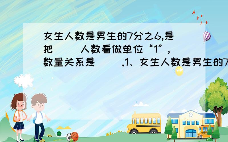 女生人数是男生的7分之6,是把（ ）人数看做单位“1”,数量关系是（ ）.1、女生人数是男生的7分之6,是把（ ）人数看做单位“1”,数量关系是（                                        ）.2、松树的棵