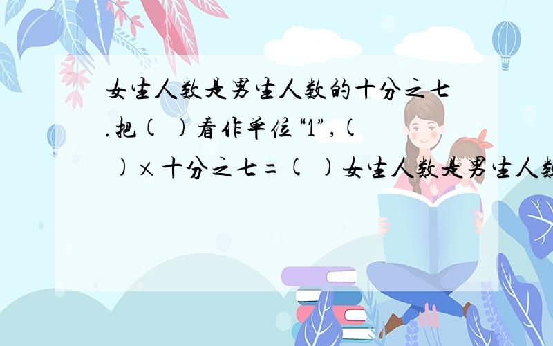 女生人数是男生人数的十分之七.把( )看作单位“1”,( )×十分之七=( )女生人数是男生人数的十分之七.把( )看作单位“1”,( )×十分之七=( )科技小组比美术小组人数多三分之一.把( )看作单位“