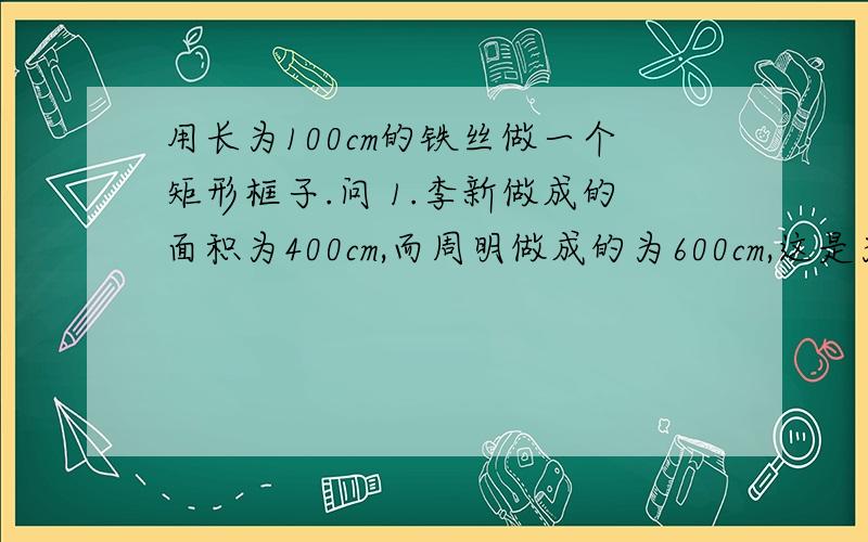 用长为100cm的铁丝做一个矩形框子.问 1.李新做成的面积为400cm,而周明做成的为600cm,这是为什么?2.你能做成面积为800cm的框子吗?为什么?你能做成的最大面积为多少?