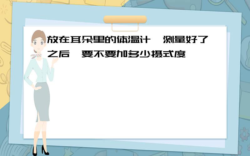 放在耳朵里的体温计,测量好了之后,要不要加多少摄式度