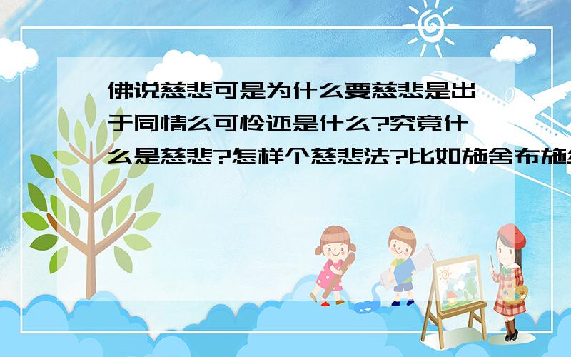 佛说慈悲可是为什么要慈悲是出于同情么可怜还是什么?究竟什么是慈悲?怎样个慈悲法?比如施舍布施给乞丐这样么?可是为什么要这样?不是说自渡者人渡么?自助者天助么?为什么要帮助他们,