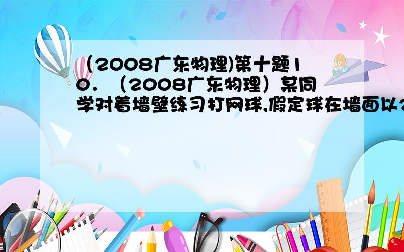 （2008广东物理)第十题10．（2008广东物理）某同学对着墙壁练习打网球,假定球在墙面以25m/s的速度沿水平方向反弹,落地点到墙面的距离在10m至15m之间.忽略空气阻力,取g=10m/s2．球在墙面上反弹