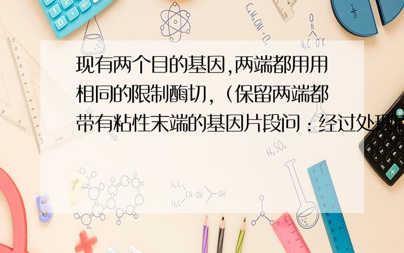 现有两个目的基因,两端都用用相同的限制酶切,（保留两端都带有粘性末端的基因片段问：经过处理后的这两个基因片段,彼此可以接在一起吗?他们的粘性末端可以互补吧?但是他们也可以自