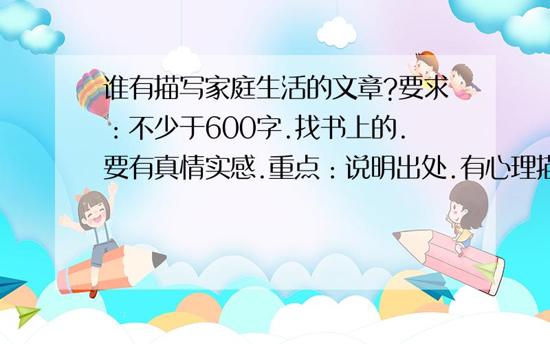 谁有描写家庭生活的文章?要求：不少于600字.找书上的.要有真情实感.重点：说明出处.有心理描写.别看分少,