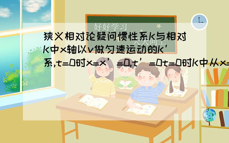 狭义相对论疑问惯性系K与相对K中x轴以v做匀速运动的K’系,t=0时x=x’=0,t’=0t=0时K中从x=0发射一束光,同时K’中从x’=0发射一束光.K中t=1时光束到达x=c此时K’中t=√(1-v2/c2)一、x’=0对应的x?x’1=