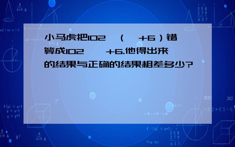 小马虎把102×（☆+6）错算成102×☆+6.他得出来的结果与正确的结果相差多少?