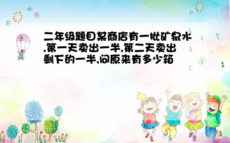 二年级题目某商店有一批矿泉水,第一天卖出一半,第二天卖出剩下的一半,问原来有多少箱