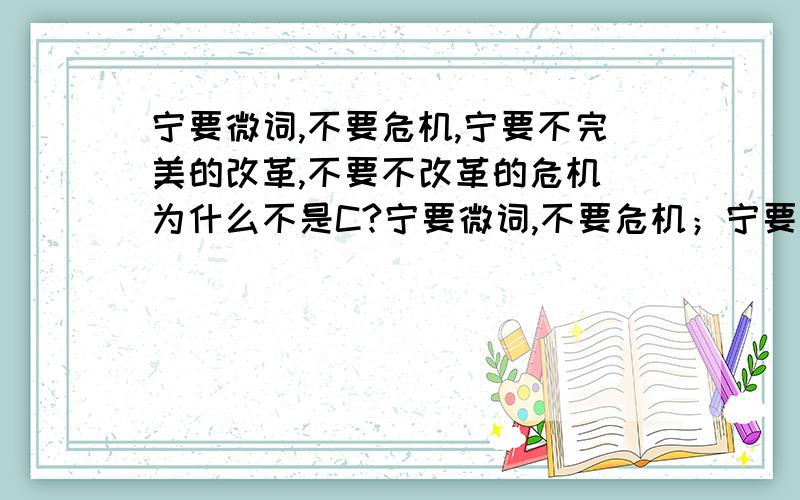 宁要微词,不要危机,宁要不完美的改革,不要不改革的危机 为什么不是C?宁要微词,不要危机；宁要“不完美”的改革,不要不改革的危机.这是因为A.改革是社会变革的决定力量B.社会主义社会的