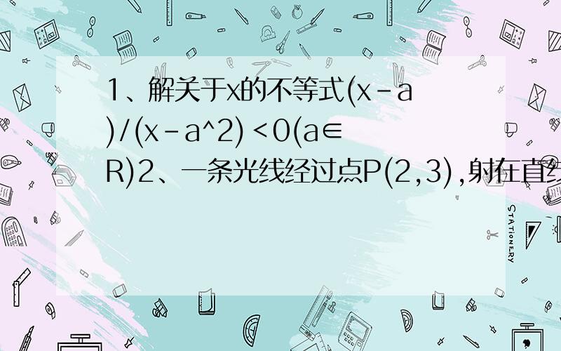 1、解关于x的不等式(x-a)/(x-a^2)＜0(a∈R)2、一条光线经过点P(2,3),射在直线l :x + y + 1 =0上,反射后经过Q(1,1),求入射光线所在直线的方程.3、已知实数x,y 满足方程x^2 + y^2 - 4x + 1 =0.①求y - x 的最大值