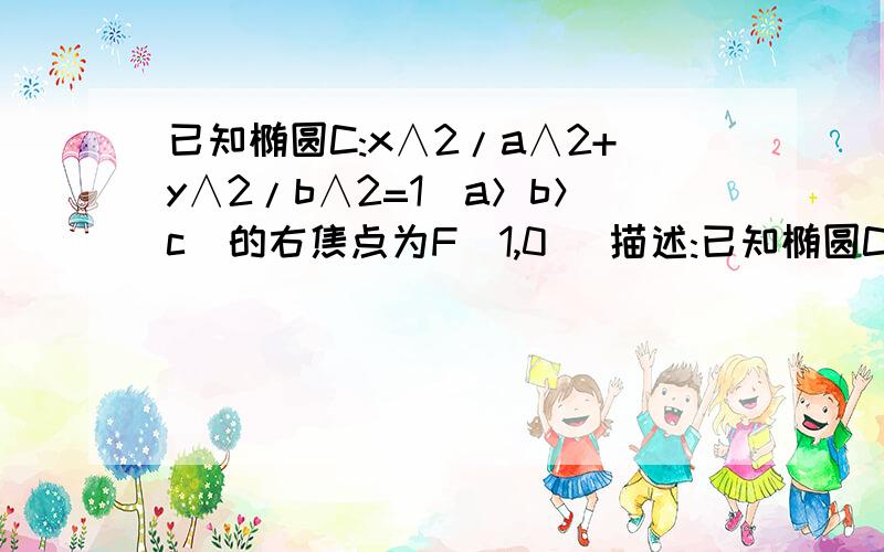 已知椭圆C:x∧2/a∧2+y∧2/b∧2=1（a＞b＞c）的右焦点为F（1,0） 描述:已知椭圆C:x∧2/a∧2+y∧2/b∧...已知椭圆C:x∧2/a∧2+y∧2/b∧2=1（a＞b＞c）的右焦点为F（1,0）描述:已知椭圆C:x∧2/a∧2+y∧2/b∧2=