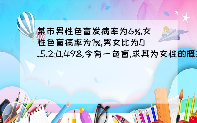 某市男性色盲发病率为6%,女性色盲病率为1%,男女比为0.5.2:0.498,今有一色盲,求其为女性的概率如题