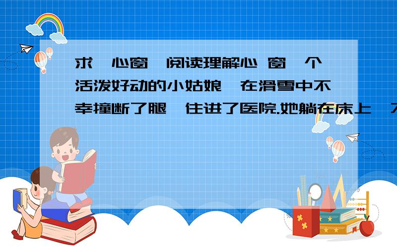 求【心窗】阅读理解心 窗一个活泼好动的小姑娘,在滑雪中不幸撞断了腿,住进了医院.她躺在床上,不能动弹,苦不堪言,度日如年,整日以泪洗面.与她同病房,靠近窗口的是一位慈祥的老太太,她