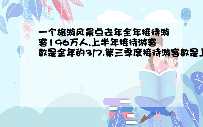 一个旅游风景点去年全年接待游客196万人,上半年接待游客数是全年的3/7.第三季度接待游客数是上半年的3/4一个旅游风景点去年全年接待游客约196万人,上半年接待游客数是全年的3/7.第三季度