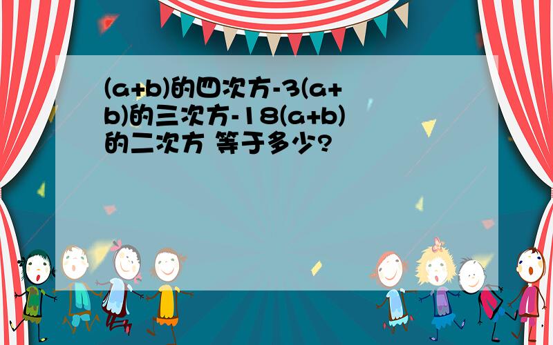 (a+b)的四次方-3(a+b)的三次方-18(a+b)的二次方 等于多少?