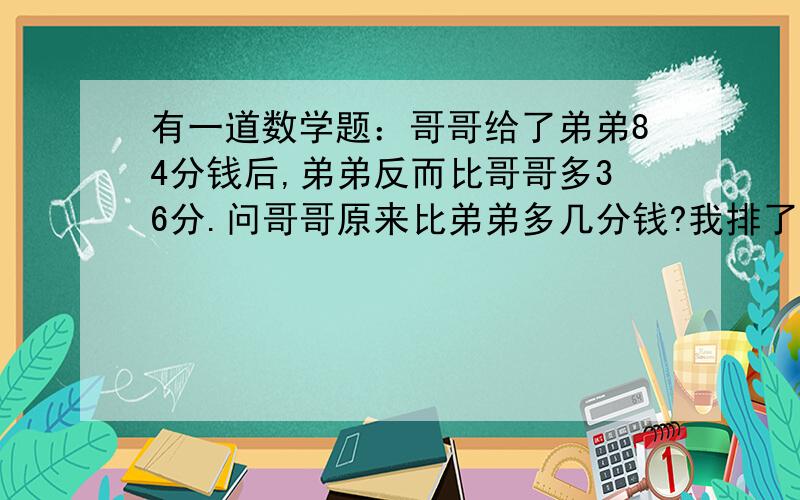 有一道数学题：哥哥给了弟弟84分钱后,弟弟反而比哥哥多36分.问哥哥原来比弟弟多几分钱?我排了一下式子：哥哥—84+36=弟弟+84,然后通过等号左右的互换,得到哥哥—弟弟=132,我猜想这是道奥