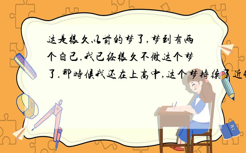 这是很久以前的梦了,梦到有两个自己.我已经很久不做这个梦了.那时候我还在上高中,这个梦持续了近4年.每一次都因为哭醒了而看不到结果.梦的开始是眼前一条曲折的山路,我不知道我为什