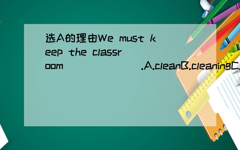 选A的理由We must keep the classroom_______.A.cleanB.cleaningC.cleanedD.to clean问一下不是B的理由