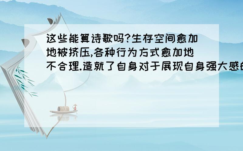 这些能算诗歌吗?生存空间愈加地被挤压,各种行为方式愈加地不合理.造就了自身对于展现自身强大感的迫切性.在与外界逐渐显示其强大的过程中,也开始惧怕,外界偷窥到自身的弱小.内在的强