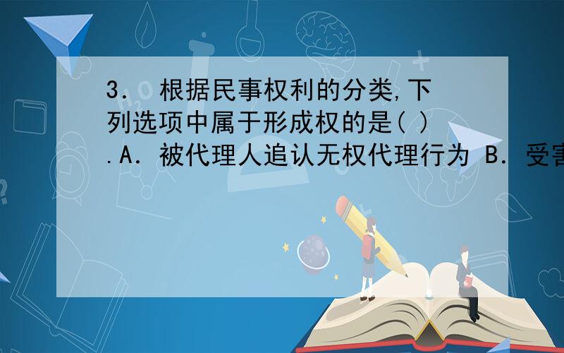 3． 根据民事权利的分类,下列选项中属于形成权的是( ).A．被代理人追认无权代理行为 B．受害人请求致害人赔偿损失 C．合同当事人请求对方履约D．合同当事人请求违约方支付违约金