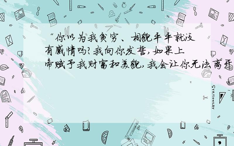 “你以为我贫穷、相貌平平就没有感情吗?我向你发誓,如果上帝赋予我财富和美貌,我会让你无法离开我,...“你以为我贫穷、相貌平平就没有感情吗?我向你发誓,如果上帝赋予我财富和美貌,我