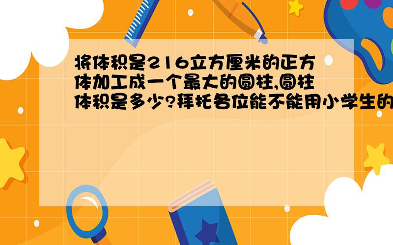 将体积是216立方厘米的正方体加工成一个最大的圆柱,圆柱体积是多少?拜托各位能不能用小学生的知识就回答出来?