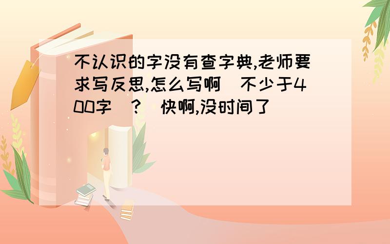 不认识的字没有查字典,老师要求写反思,怎么写啊（不少于400字）?（快啊,没时间了）