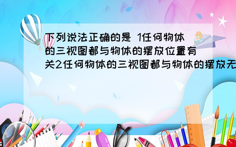 下列说法正确的是 1任何物体的三视图都与物体的摆放位置有关2任何物体的三视图都与物体的摆放无关3有的物体三视图与物体摆放位置无关4正方体的三视图一定是三个全等正方形