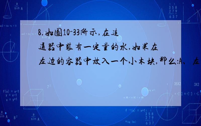 8.如图10-33所示,在连通器中装有一定量的水,如果在左边的容器中放入一个小木块,那么：A、左边容器液面下降,右边容器液面上升 B、右边容器液面下降,左边液面上升C、两边容器中的液面同时