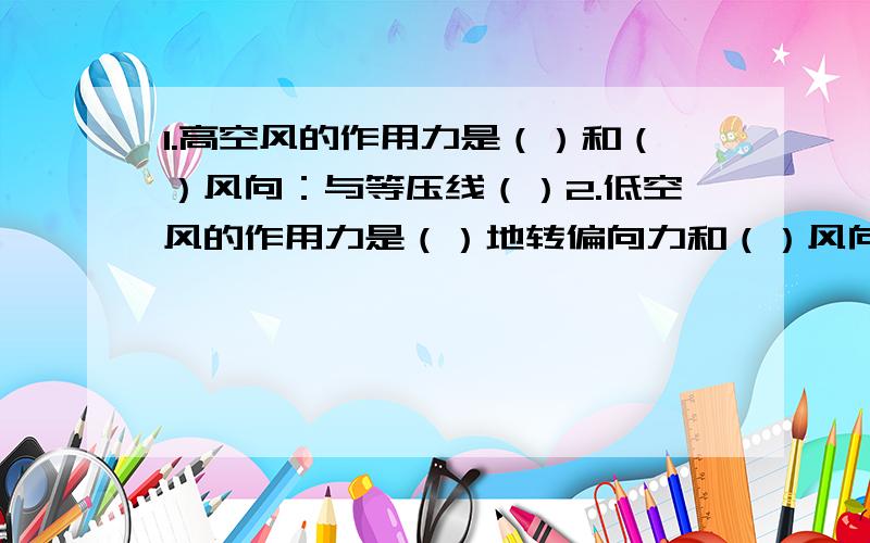 1.高空风的作用力是（）和（）风向：与等压线（）2.低空风的作用力是（）地转偏向力和（）风向：与等压线之间成（）3.全球气压带与风带的移动---原因：（）向南北移动 规律：北半球夏