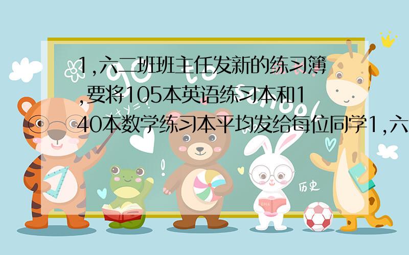 1,六二班班主任发新的练习簿,要将105本英语练习本和140本数学练习本平均发给每位同学1,六二班班主任发新的练习簿,要将105本英语练习本和140本数学练习本平均发给每位同学,根据你的在校的